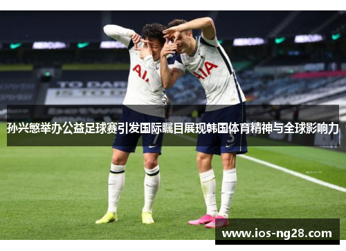孙兴慜举办公益足球赛引发国际瞩目展现韩国体育精神与全球影响力