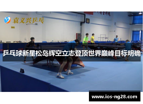 乒乓球新星松岛辉空立志登顶世界巅峰目标明确