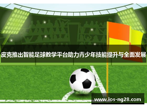皮克推出智能足球教学平台助力青少年技能提升与全面发展