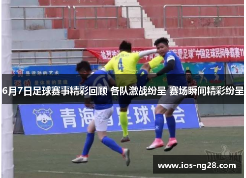 6月7日足球赛事精彩回顾 各队激战纷呈 赛场瞬间精彩纷呈