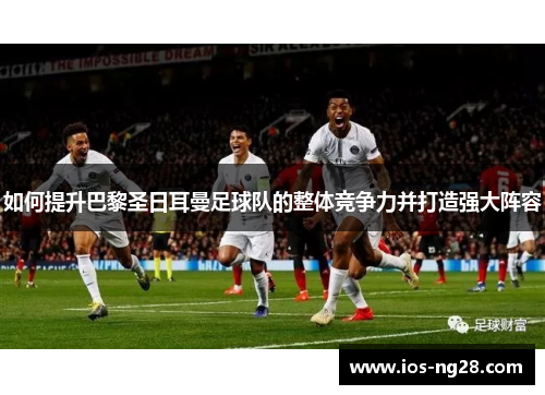 如何提升巴黎圣日耳曼足球队的整体竞争力并打造强大阵容