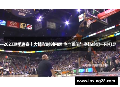 2023夏季联赛十大精彩时刻回顾 热血瞬间与赛场传奇一网打尽