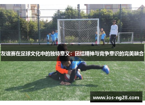 友谊赛在足球文化中的独特意义：团结精神与竞争意识的完美融合