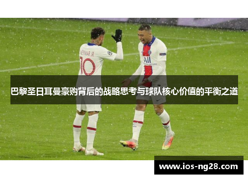 巴黎圣日耳曼豪购背后的战略思考与球队核心价值的平衡之道