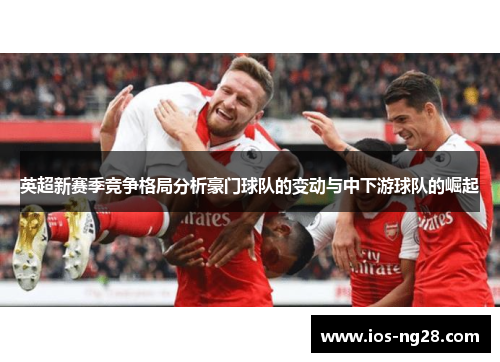 英超新赛季竞争格局分析豪门球队的变动与中下游球队的崛起