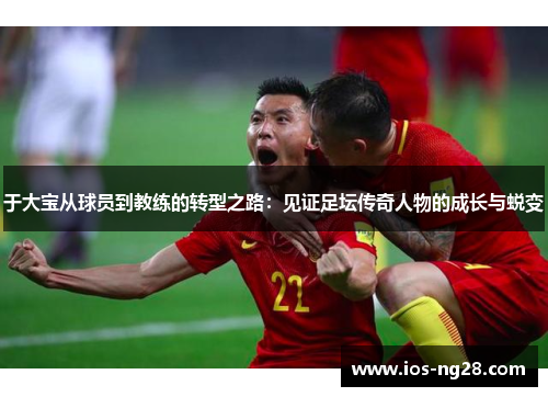 于大宝从球员到教练的转型之路：见证足坛传奇人物的成长与蜕变