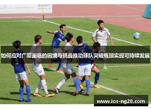 如何应对广厦面临的困境与挑战推动球队突破瓶颈实现可持续发展