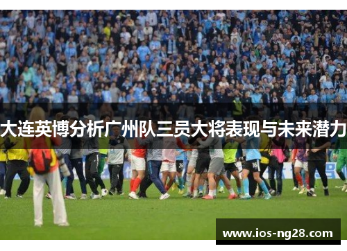 大连英博分析广州队三员大将表现与未来潜力