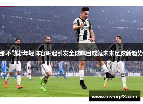 那不勒斯年轻阵容崛起引发全球瞩目成就未来足球新趋势