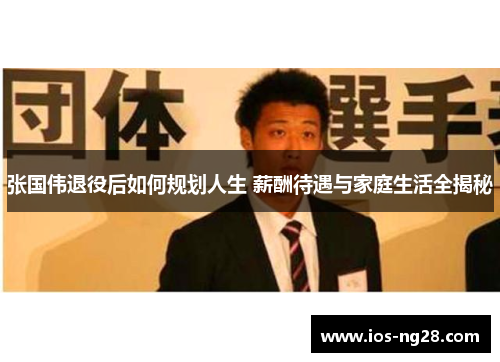 张国伟退役后如何规划人生 薪酬待遇与家庭生活全揭秘