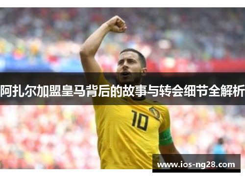 阿扎尔加盟皇马背后的故事与转会细节全解析