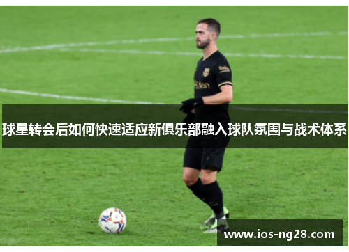 球星转会后如何快速适应新俱乐部融入球队氛围与战术体系