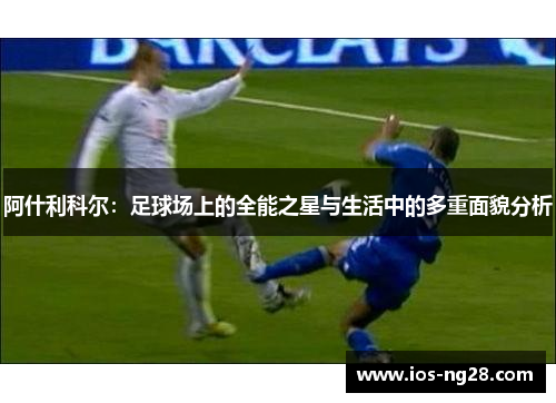 阿什利科尔：足球场上的全能之星与生活中的多重面貌分析