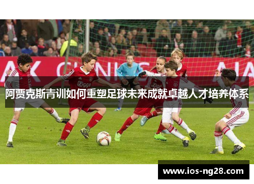 阿贾克斯青训如何重塑足球未来成就卓越人才培养体系
