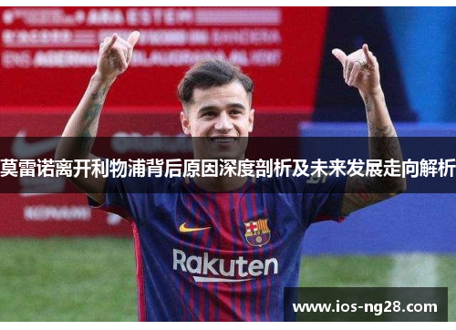 莫雷诺离开利物浦背后原因深度剖析及未来发展走向解析 莫雷诺离开利物浦背后原因深度剖析及未来发展走向解析