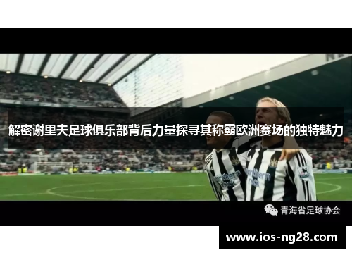 解密谢里夫足球俱乐部背后力量探寻其称霸欧洲赛场的独特魅力