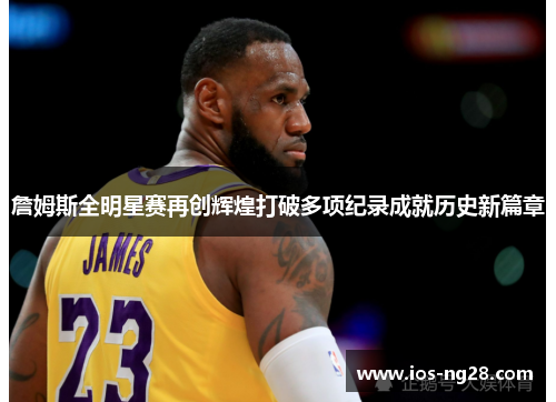 詹姆斯全明星赛再创辉煌打破多项纪录成就历史新篇章