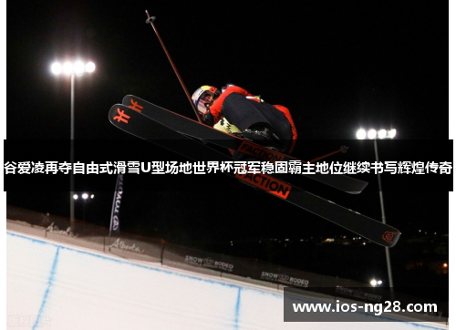 谷爱凌再夺自由式滑雪U型场地世界杯冠军稳固霸主地位继续书写辉煌传奇