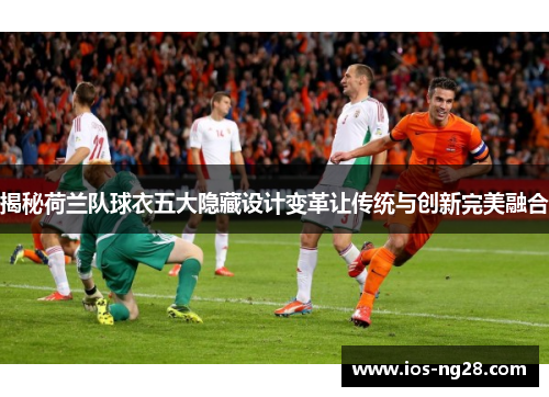 揭秘荷兰队球衣五大隐藏设计变革让传统与创新完美融合