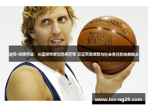 迪克·诺维茨基：从篮球传奇到慈善巨擘 见证双重成就与社会责任的完美融合