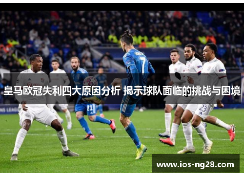 皇马欧冠失利四大原因分析 揭示球队面临的挑战与困境 皇马欧冠失利四大原因分析 揭示球队面临的挑战与困境