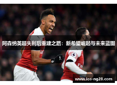 阿森纳英超失利后重建之路:新希望崛起与未来蓝图 阿森纳英超失利后重建之路:新希望崛起与未来蓝图