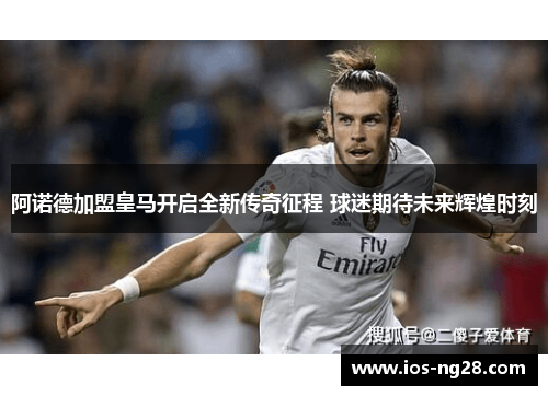 阿诺德加盟皇马开启全新传奇征程 球迷期待未来辉煌时刻 阿诺德加盟皇马开启全新传奇征程 球迷期待未来辉煌时刻