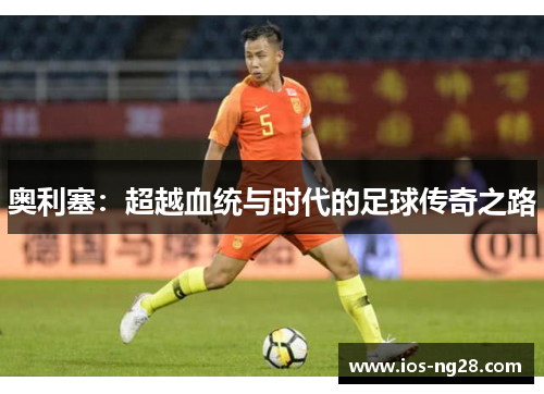 奥利塞:超越血统与时代的足球传奇之路 奥利塞:超越血统与时代的足球传奇之路