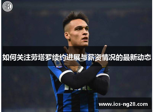 如何关注劳塔罗续约进展与薪资情况的最新动态