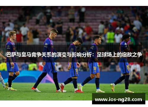 巴萨与皇马竞争关系的演变与影响分析：足球场上的宿敌之争
