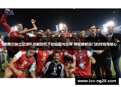 德黑兰独立足球队在新时代下的崛起与荣耀 展现首都豪门的辉煌与雄心