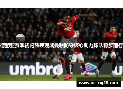 德赫亚赛季初闪耀表现成曼联防守核心助力球队稳步前行